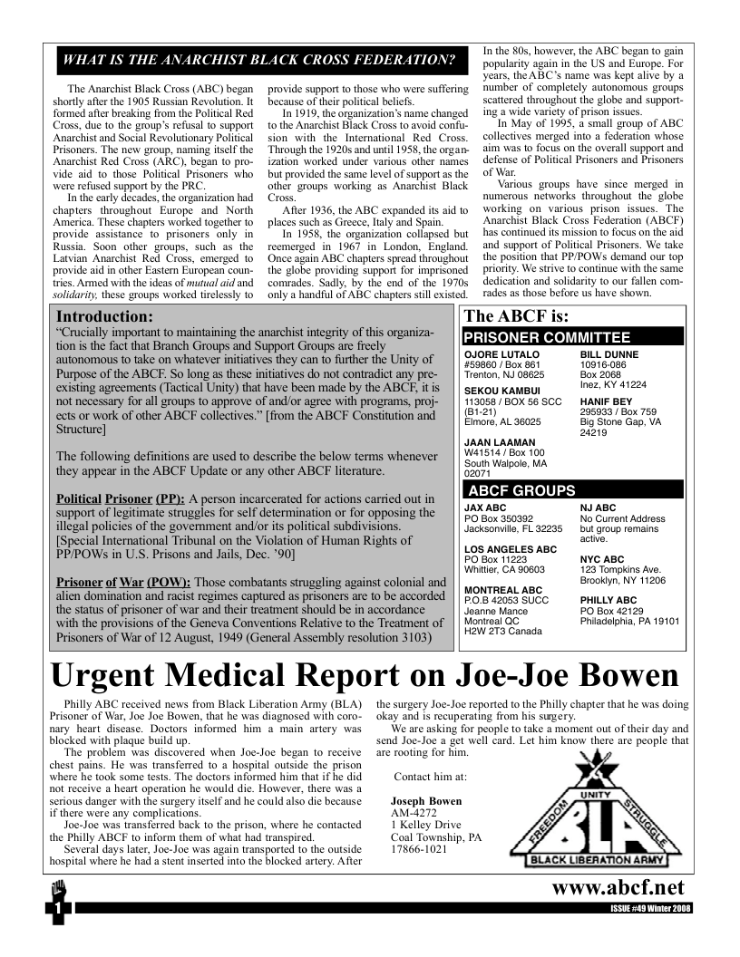 WHAT IS THI  The Anarchist Black Cross (ABC) began shorly after the 1905 Russian Revolution. It formed afer breaking from the Poliical Red Cross, due to the group’s refusal to support Anarchist and Social Revolutionary Political Prisoners. The new group, naming itself the Anarchist Red Cross (ARC), began to pro- Vide aid to_those Politcal Prisoners who were refused support by the PRC  In the carly decades, the organization had chapters. throughout Europe and North America. These chapters worked together to provide assistance o prisoners only in Russia. Soon other groups, such as the Latvian Anarchist Red Cross, emerg provide aid in other Eastem Etropean coun- tries. Armed with the ideas of mutual aid and solidarity, these groups worked tirelessly to  provide support to those who were suffering because of thei political belicfs.  In 1919, the organization’s name changed tothe Anarchist Black Cross to avoid confu- sion with the_International Red Cross. Through the 1920s and until 1958, the organ- ization worked under various ofher names but provided the same level of support a the other groups warking as Anarchist Black Cross,  After 1936, the ABC expanded it aid to places such as Greece, laly and Spain.  In 1958, the organization collapsed but reemerzed in 1967 in London, England. Once again ABC chapters spread throughout the globe providing support for imprisoned comrades. Sadly, by the end of the 1970 only a handful of ABC chapters still existed.  T the 80, however, the ABC began (0 gain popularity again in the US and Europe. For years, the ABC’s name was kept alive by a Bumber of completely autonomous groups scattered throughout the globe and support- ing a wide varicty of prison issues.  In May of 1995, a small group of ABC collectives merged into a federation whose aim was 1o focus on the averall support and defense of Politcal Prisoners and Prisoners of War.  Various groups have since merged in numerous networks throughout the  globe working on various prisonissues. The Anarchist Black Cross Federation (ABCF) has continued its mission to focus on the aid and support of Political Prisoners. We take the position that PP/POWSs demand our top priority. We strive to continue with the same dedication and solidarity to our fallen com- rades as those before us have shown.  Introduction: The ABCEF i “Crucially important to maintaining the anarchist integrity of this organiza- | | PPy prp——  tion is the fact that Branch Groups and Support Groups are fieely  autonomous to take on whatever initiatives they can to further the Unity of || Q4ORE LUTALO BLL DUNNE Purpose of the ABCE. So long as these initiatives do not contradict any pre- || Tremon. N 08625 Box 2088 existing agreements (Tactical Unity) that have been made by the ABCE. itis || sexou kamul Inez, KY 41224 not necessary for all groups to approve of and/or agree with programs, proj- || 113056 /60X 56 5CC HANIF BEY  (B1-21) Emore, AL 36025  296933 Box 759  ects or work of other ABCF collectives.” [from the ABCF Constitution and B Sione o UA  Structure] 2219 JAAN LaaAN ‘The following definitions are used to describe the below terms whenever || 1415147 Box 160 they appear in the ABCF Update or any other ABCF literature. ooy reTan ABCF GROUPS Political Prisoner (PP): A person incarcerated for actions cardied outin | | K218 N ABC  support of legitimate struggles for self determination or for opposing the illegal policies of the govemment and/or its political subdivisions. [Special International Tribunal on the Violation of Human Rights of PP/POWS in U.S. Prisons and Jails, Dec. *90]  PO Box 350392 Jacksonville, FL 32235  No Current Address but group remains actie,  LOS ANGELES ABC  PO Box 11223 Whiter, CA 90603  NYC ABC 123 Tompkins Ave. Brookiyn, NY 11208  PHILLY ABC PO Box 42120 Phiadelphia, PA 19101  Prisoner of War (POW): Those combatants strugeling against colonial and alien domination and racist regimes captured as prisoners are to be accorded the status of prisoner of war and their treatment should be in accordance ‘with the provisions of the Geneva Conventions Relative to the Treatment of Prisoners of War of 12 August, 1949 (General Assembly resolution 3103)  Urgent Medical Report on Joe-Joe Bowen  MONTREAL ABC P05 42053 SUCC Jeanne Mance Montreal GG  W 273 Canada  Philly ABC received news from Black Liberation Army (BLA) Prisoner of War, Joe Joe Bowen, that he was diagnosed with coro- nary heart discase. Doctors informed him  main artery was blocked with plaque build up.  The problem was discovered when Joe-Joe began to receive ehest pains. He was transferred 10 a hospital outside the prison  here he took some tests. The doctors informed him that if he did  Rt receive a heart operation he would die. However, there was serious danger with the surgery iself and he could also die because i there were any complications.  Joe-Joe was transferred back to the prison, where he contacted the Philly ABCF to inform them of what had transpired.  Several days later, Joe-Joe was again transported to the outside hospital where he had a stent inserted into the blocked artery. After  the surgery Joe-Joe reported to the Philly chapter that he was doing okay and is recuperating from his sugery.  We are asking for people to take a moment out of their day and send Joe-Joe a get well card. Let him know there are people that are rooting for him.  Contact him at;  Joseph Bowen AM4272  1 Kelley Drive Coal Township, PA 17866-1021  